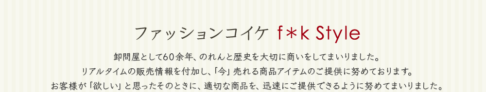 ファッションコイケ f＊k Style 卸問屋として60余年、のれんと歴史を大切に商いをしてまいりました。リアルタイムの販売情報を付加し、「今」売れる商品アイテムのご提供に努めております。お客様が「欲しい」と思ったそのときに、適切な商品を、迅速にご提供できるように努めてまいりました。